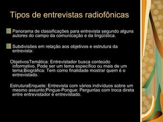 Tipos de entrevistas radiofônicas  Panorama de classificações para entrevista segundo alguns autores do campo da comunicação e da lingüística. Subdivisões em relação aos objetivos e estrutura da entrevista: ObjetivosTemática: Entrevistador busca conteúdo informativo. Pode ser um tema específico ou mais de um tema;Biográfica: Tem como finalidade mostrar quem é o entrevistado. EstruturaEnquete: Entrevista com vários indivíduos sobre um mesmo assunto;Pingue-Pongue: Perguntas com troca direta entre entrevistador e entrevistado. 