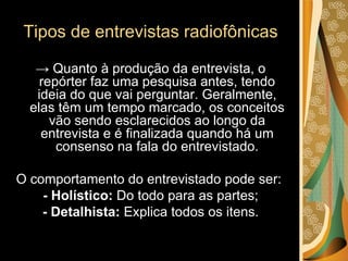 Tipos de entrevistas radiofônicas ->  Quanto à produção da entrevista, o repórter faz uma pesquisa antes, tendo ideia do que vai perguntar. Geralmente, elas têm um tempo marcado, os conceitos vão sendo esclarecidos ao longo da entrevista e é finalizada quando há um consenso na fala do entrevistado. O comportamento do entrevistado pode ser:  - Holístico:  Do todo para as partes; - Detalhista:  Explica todos os itens. 