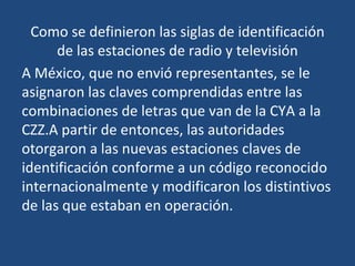 Como se definieron las siglas de identificación
      de las estaciones de radio y televisión
A México, que no envió representantes, se le
asignaron las claves comprendidas entre las
combinaciones de letras que van de la CYA a la
CZZ.A partir de entonces, las autoridades
otorgaron a las nuevas estaciones claves de
identificación conforme a un código reconocido
internacionalmente y modificaron los distintivos
de las que estaban en operación.
 
