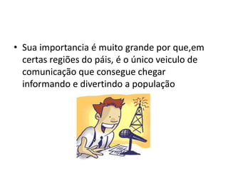 • Sua importancia é muito grande por que,em
  certas regiões do páis, é o único veiculo de
  comunicação que consegue chegar
  informando e divertindo a população
 