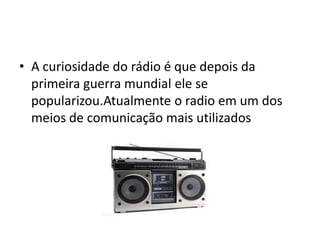 • A curiosidade do rádio é que depois da
  primeira guerra mundial ele se
  popularizou.Atualmente o radio em um dos
  meios de comunicação mais utilizados
 