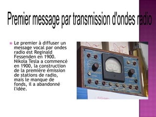  Le premier à diffuser un
message vocal par ondes
radio est Reginald
Fessenden en 1900.
Nikola Tesla a commencé
en 1900, la construction
de la première émission
de stations de radio,
mais le manque de
fonds, il a abandonné
l'idée.
 