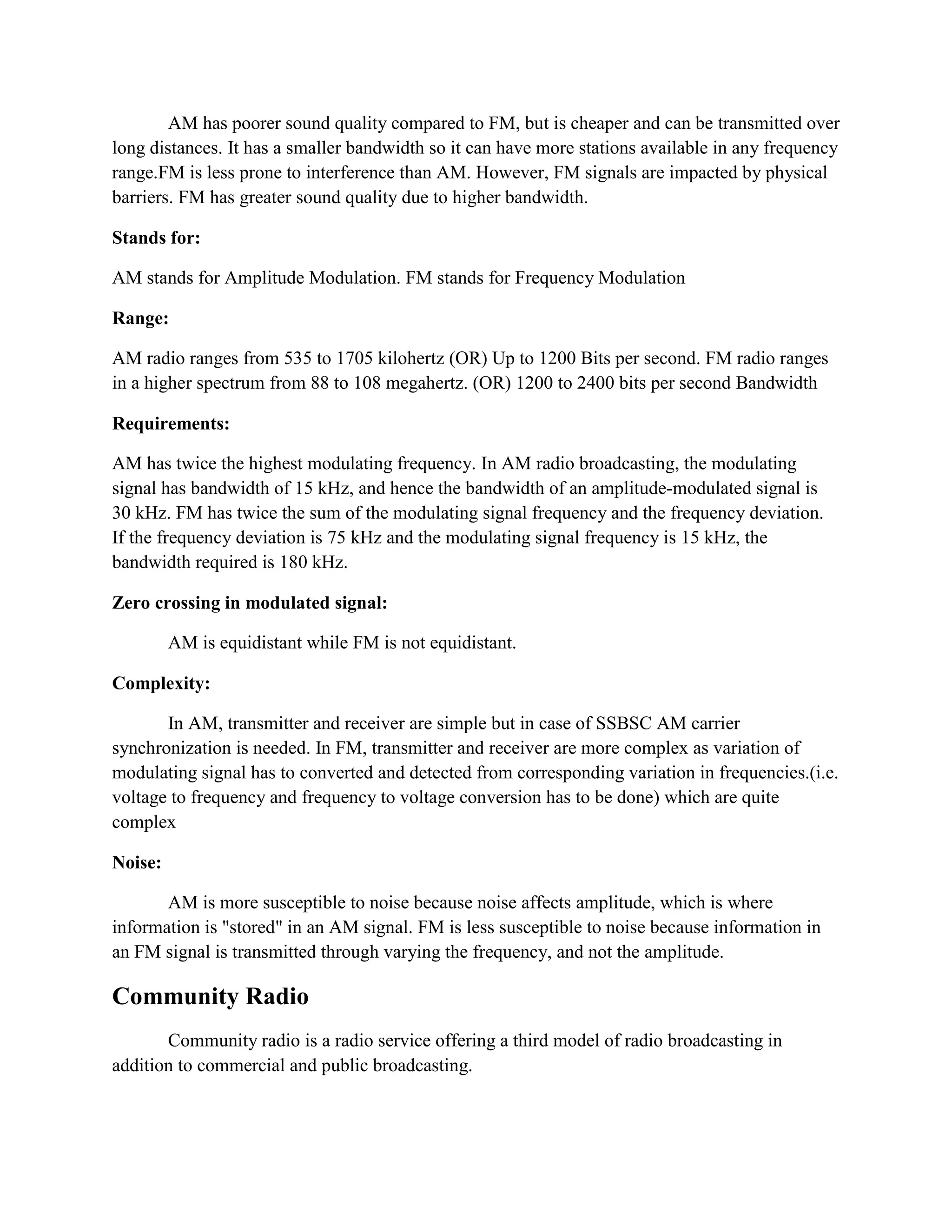 AM has poorer sound quality compared to FM, but is cheaper and can be transmitted over
long distances. It has a smaller bandwidth so it can have more stations available in any frequency
range.FM is less prone to interference than AM. However, FM signals are impacted by physical
barriers. FM has greater sound quality due to higher bandwidth.
Stands for:
AM stands for Amplitude Modulation. FM stands for Frequency Modulation
Range:
AM radio ranges from 535 to 1705 kilohertz (OR) Up to 1200 Bits per second. FM radio ranges
in a higher spectrum from 88 to 108 megahertz. (OR) 1200 to 2400 bits per second Bandwidth
Requirements:
AM has twice the highest modulating frequency. In AM radio broadcasting, the modulating
signal has bandwidth of 15 kHz, and hence the bandwidth of an amplitude-modulated signal is
30 kHz. FM has twice the sum of the modulating signal frequency and the frequency deviation.
If the frequency deviation is 75 kHz and the modulating signal frequency is 15 kHz, the
bandwidth required is 180 kHz.
Zero crossing in modulated signal:
AM is equidistant while FM is not equidistant.
Complexity:
In AM, transmitter and receiver are simple but in case of SSBSC AM carrier
synchronization is needed. In FM, transmitter and receiver are more complex as variation of
modulating signal has to converted and detected from corresponding variation in frequencies.(i.e.
voltage to frequency and frequency to voltage conversion has to be done) which are quite
complex
Noise:
AM is more susceptible to noise because noise affects amplitude, which is where
information is "stored" in an AM signal. FM is less susceptible to noise because information in
an FM signal is transmitted through varying the frequency, and not the amplitude.
Community Radio
Community radio is a radio service offering a third model of radio broadcasting in
addition to commercial and public broadcasting.
 