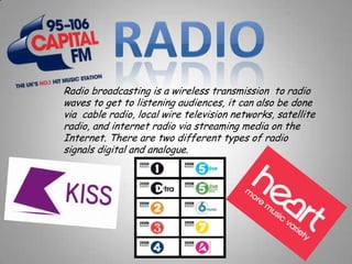 Radio broadcasting is a wireless transmission to radio
waves to get to listening audiences, it can also be done
via cable radio, local wire television networks, satellite
radio, and internet radio via streaming media on the
Internet. There are two different types of radio
signals digital and analogue.
 
