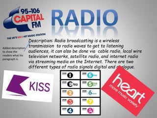 Description: Radio broadcasting is a wireless
transmission to radio waves to get to listening
audiences, it can also be done via cable radio, local wire
television networks, satellite radio, and internet radio
via streaming media on the Internet. There are two
different types of radio signals digital and analogue.
Added description
to show the
readers what his
paragraph is.
 