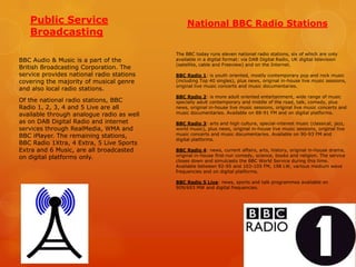 Public Service
Broadcasting
BBC Audio & Music is a part of the
British Broadcasting Corporation. The
service provides national radio stations
covering the majority of musical genre
and also local radio stations.
Of the national radio stations, BBC
Radio 1, 2, 3, 4 and 5 Live are all
available through analogue radio as well
as on DAB Digital Radio and internet
services through RealMedia, WMA and
BBC iPlayer. The remaining stations,
BBC Radio 1Xtra, 4 Extra, 5 Live Sports
Extra and 6 Music, are all broadcasted
on digital platforms only.

National BBC Radio Stations

The BBC today runs eleven national radio stations, six of which are only
available in a digital format: via DAB Digital Radio, UK digital television
(satellite, cable and Freeview) and on the Internet.
BBC Radio 1: is youth oriented, mostly contemporary pop and rock music
(including Top 40 singles), plus news, original in-house live music sessions,
original live music concerts and music documentaries.
BBC Radio 2: is more adult oriented entertainment, wide range of music
specially adult contemporary and middle of the road, talk, comedy, plus
news, original in-house live music sessions, original live music concerts and
music documentaries. Available on 88-91 FM and on digital platforms.
BBC Radio 3: arts and high culture, special-interest music (classical, jazz,
world music), plus news, original in-house live music sessions, original live
music concerts and music documentaries. Available on 90-93 FM and
digital platforms.
BBC Radio 4: news, current affairs, arts, history, original in-house drama,
original in-house first-run comedy, science, books and religion. The service
closes down and simulcasts the BBC World Service during this time.
Available between 92-95 and 103-105 FM, 198 LW, various medium wave
frequencies and on digital platforms.
BBC Radio 5 Live: news, sports and talk programmes available on
909/693 MW and digital frequencies.

 