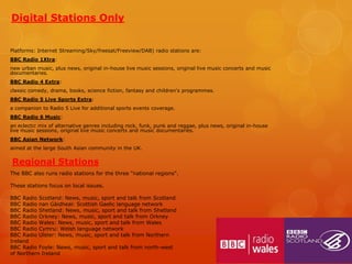 Digital Stations Only
Platforms: Internet Streaming/Sky/freesat/Freeview/DAB) radio stations are:
BBC Radio 1Xtra:
new urban music, plus news, original in-house live music sessions, original live music concerts and music
documentaries.
BBC Radio 4 Extra:
classic comedy, drama, books, science fiction, fantasy and children's programmes.
BBC Radio 5 Live Sports Extra:
a companion to Radio 5 Live for additional sports events coverage.
BBC Radio 6 Music:
an eclectic mix of alternative genres including rock, funk, punk and reggae, plus news, original in-house
live music sessions, original live music concerts and music documentaries.
BBC Asian Network:
aimed at the large South Asian community in the UK.

Regional Stations
The BBC also runs radio stations for the three "national regions".
These stations focus on local issues.
BBC Radio Scotland: News, music, sport and talk from Scotland
BBC Radio nan Gàidheal: Scottish Gaelic language network
BBC Radio Shetland: News, music, sport and talk from Shetland
BBC Radio Orkney: News, music, sport and talk from Orkney
BBC Radio Wales: News, music, sport and talk from Wales
BBC Radio Cymru: Welsh language network
BBC Radio Ulster: News, music, sport and talk from Northern
Ireland
BBC Radio Foyle: News, music, sport and talk from north-west
of Northern Ireland

 