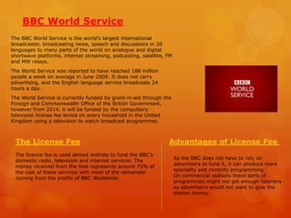 BBC World Service
The BBC World Service is the world's largest international
broadcaster, broadcasting news, speech and discussions in 28
languages to many parts of the world on analogue and digital
shortwave platforms, internet streaming, podcasting, satellite, FM
and MW relays.
The World Service was reported to have reached 188 million
people a week on average in June 2009. It does not carry
advertising, and the English language service broadcasts 24
hours a day.

The World Service is currently funded by grant-in-aid through the
Foreign and Commonwealth Office of the British Government,
however from 2014, it will be funded by the compulsory
television license fee levied on every household in the United
Kingdom using a television to watch broadcast programmes.

The License Fee
The licence fee is used almost entirely to fund the BBC's
domestic radio, television and internet services. The
money received from the fees represents around 75% of
the cost of these services with most of the remainder
coming from the profits of BBC Worldwide.

Advantages of License Fee
As the BBC does not have to rely on
advertisers to fund it, it can produce more
speciality and minority programming.
On commercial stations these sorts of
programmes might not get enough listeners
so advertisers would not want to give the
station money.

 