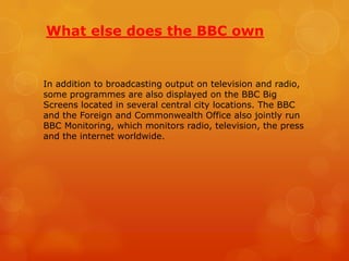What else does the BBC own

In addition to broadcasting output on television and radio,
some programmes are also displayed on the BBC Big
Screens located in several central city locations. The BBC
and the Foreign and Commonwealth Office also jointly run
BBC Monitoring, which monitors radio, television, the press
and the internet worldwide.

 