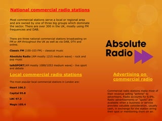 National commercial radio stations
Most commercial stations serve a local or regional area
and are owned by one of three big groups which dominate
the sector. There are over 300 in the UK, mostly using FM
frequencies and DAB.
There are three national commercial stations broadcasting on
FM or AM throughout the UK as well as via DAB, DTV and
online.
Classic FM (100-103 FM) - classical music
Absolute Radio (AM mostly 1215 medium wave) - rock and
pop music
talkSPORT(AM mostly 1089/1053 medium wave) - live sport
and debate

Local commercial radio stations
The most popular local commercial stations in London are:

Advertising on
commercial radio

Heart 106.2
Capital 95.8
LBC 97.3

Magic 105.4

Commercial radio stations make most of
their revenue selling "airtime" to
advertisers. Radio accounts for 6.9%.
Radio advertisements or "spots" are
available when a business or service
provides valuable consideration, usually
cash, in exchange for the station airing
their spot or mentioning them on air.

 
