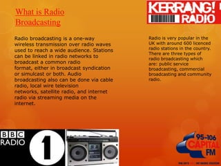 What is Radio
Broadcasting
Radio broadcasting is a one-way
wireless transmission over radio waves
used to reach a wide audience. Stations
can be linked in radio networks to
broadcast a common radio
format, either in broadcast syndication
or simulcast or both. Audio
broadcasting also can be done via cable
radio, local wire television
networks, satellite radio, and internet
radio via streaming media on the
internet.

Radio is very popular in the
UK with around 600 licenced
radio stations in the country.
There are three types of
radio broadcasting which
are: public service
broadcasting, commercial
broadcasting and community
radio.

 