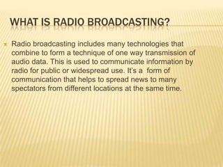 WHAT IS RADIO BROADCASTING?


Radio broadcasting includes many technologies that
combine to form a technique of one way transmission of
audio data. This is used to communicate information by
radio for public or widespread use. It’s a form of
communication that helps to spread news to many
spectators from different locations at the same time.

 