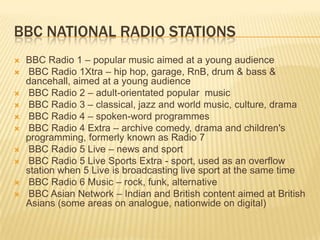 BBC NATIONAL RADIO STATIONS












BBC Radio 1 – popular music aimed at a young audience
BBC Radio 1Xtra – hip hop, garage, RnB, drum & bass &
dancehall, aimed at a young audience
BBC Radio 2 – adult-orientated popular music
BBC Radio 3 – classical, jazz and world music, culture, drama
BBC Radio 4 – spoken-word programmes
BBC Radio 4 Extra – archive comedy, drama and children's
programming, formerly known as Radio 7
BBC Radio 5 Live – news and sport
BBC Radio 5 Live Sports Extra - sport, used as an overflow
station when 5 Live is broadcasting live sport at the same time
BBC Radio 6 Music – rock, funk, alternative
BBC Asian Network – Indian and British content aimed at British
Asians (some areas on analogue, nationwide on digital)

 