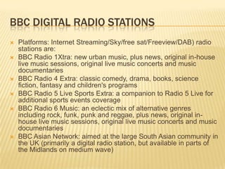 BBC DIGITAL RADIO STATIONS









Platforms: Internet Streaming/Sky/free sat/Freeview/DAB) radio
stations are:
BBC Radio 1Xtra: new urban music, plus news, original in-house
live music sessions, original live music concerts and music
documentaries
BBC Radio 4 Extra: classic comedy, drama, books, science
fiction, fantasy and children's programs
BBC Radio 5 Live Sports Extra: a companion to Radio 5 Live for
additional sports events coverage
BBC Radio 6 Music: an eclectic mix of alternative genres
including rock, funk, punk and reggae, plus news, original inhouse live music sessions, original live music concerts and music
documentaries
BBC Asian Network: aimed at the large South Asian community in
the UK (primarily a digital radio station, but available in parts of
the Midlands on medium wave)

 