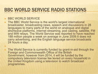 BBC WORLD SERVICE RADIO STATIONS



BBC WORLD SERVICE
The BBC World Service is the world's largest international
broadcaster, broadcasting news, speech and discussions in 28
languages to many parts of the world on analogue and digital
shortwave platforms, internet streaming, pod casting, satellite, FM
and MW relays. The World Service was reported to have reached
188 million people a week on average in June 2009.It does not
carry advertising, and the English language service broadcasts
24 hours a day.




The World Service is currently funded by grant-in-aid through the
Foreign and Commonwealth Office of the British
Government, however from 2014, it will be funded by the
compulsory television license fee levied on every household in
the United Kingdom using a television to watch broadcast
programmes.

 