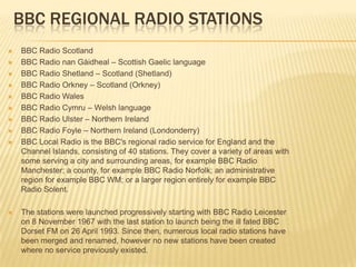 BBC REGIONAL RADIO STATIONS












BBC Radio Scotland
BBC Radio nan Gàidheal – Scottish Gaelic language
BBC Radio Shetland – Scotland (Shetland)
BBC Radio Orkney – Scotland (Orkney)
BBC Radio Wales
BBC Radio Cymru – Welsh language
BBC Radio Ulster – Northern Ireland
BBC Radio Foyle – Northern Ireland (Londonderry)
BBC Local Radio is the BBC's regional radio service for England and the
Channel Islands, consisting of 40 stations. They cover a variety of areas with
some serving a city and surrounding areas, for example BBC Radio
Manchester; a county, for example BBC Radio Norfolk; an administrative
region for example BBC WM; or a larger region entirely for example BBC
Radio Solent.
The stations were launched progressively starting with BBC Radio Leicester
on 8 November 1967 with the last station to launch being the ill fated BBC
Dorset FM on 26 April 1993. Since then, numerous local radio stations have
been merged and renamed, however no new stations have been created
where no service previously existed.

 