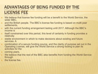 ADVANTAGES OF BEING FUNDED BY THE
LICENSE FEE











We believe that license fee funding will be a benefit to the World Service, the
wider BBC,
and the British people. The BBC’s license fee funding is based on multi-year
settlements,
with the current funding arrangement lasting until 2017. Although the BBC’s
income is
itself constrained over this period, this level of certainty in funding provides a
relatively
stable environment in which to make decisions about existing and future
services. A
combination of a secure funding source, and the clarity of purpose set out in the
Operating License, will give the World Service a strong footing to plan its
activities for the
coming years.
We believe that the rest of the BBC also benefits from funding the World Service
through
the license fee.

 