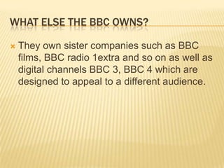 WHAT ELSE THE BBC OWNS?


They own sister companies such as BBC
films, BBC radio 1extra and so on as well as
digital channels BBC 3, BBC 4 which are
designed to appeal to a different audience.

 