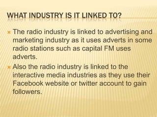WHAT INDUSTRY IS IT LINKED TO?
The radio industry is linked to advertising and
marketing industry as it uses adverts in some
radio stations such as capital FM uses
adverts.
 Also the radio industry is linked to the
interactive media industries as they use their
Facebook website or twitter account to gain
followers.


 