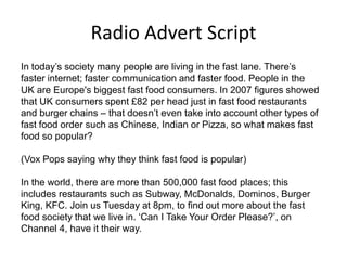 Radio Advert Script
In today’s society many people are living in the fast lane. There’s
faster internet; faster communication and faster food. People in the
UK are Europe's biggest fast food consumers. In 2007 figures showed
that UK consumers spent £82 per head just in fast food restaurants
and burger chains – that doesn’t even take into account other types of
fast food order such as Chinese, Indian or Pizza, so what makes fast
food so popular?
(Vox Pops saying why they think fast food is popular)
In the world, there are more than 500,000 fast food places; this
includes restaurants such as Subway, McDonalds, Dominos, Burger
King, KFC. Join us Tuesday at 8pm, to find out more about the fast
food society that we live in. ‘Can I Take Your Order Please?’, on
Channel 4, have it their way.

 