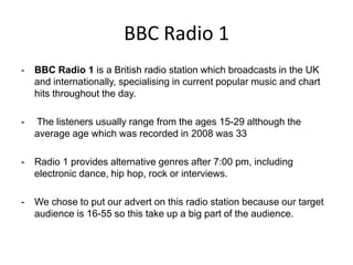 BBC Radio 1
-

BBC Radio 1 is a British radio station which broadcasts in the UK
and internationally, specialising in current popular music and chart
hits throughout the day.

-

The listeners usually range from the ages 15-29 although the
average age which was recorded in 2008 was 33

-

Radio 1 provides alternative genres after 7:00 pm, including
electronic dance, hip hop, rock or interviews.

-

We chose to put our advert on this radio station because our target
audience is 16-55 so this take up a big part of the audience.

 