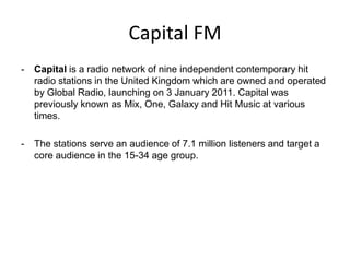Capital FM
-

Capital is a radio network of nine independent contemporary hit
radio stations in the United Kingdom which are owned and operated
by Global Radio, launching on 3 January 2011. Capital was
previously known as Mix, One, Galaxy and Hit Music at various
times.

-

The stations serve an audience of 7.1 million listeners and target a
core audience in the 15-34 age group.

 