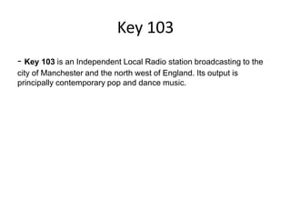 Key 103
- Key 103 is an Independent Local Radio station broadcasting to the
city of Manchester and the north west of England. Its output is
principally contemporary pop and dance music.

 