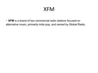 XFM
- XFM is a brand of two commercial radio stations focused on
alternative music, primarily indie pop, and owned by Global Radio.

 