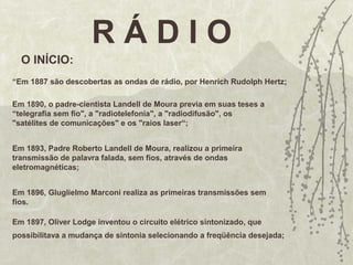 R Á D I O
O INÍCIO:
“Em 1887 são descobertas as ondas de rádio, por Henrich Rudolph Hertz;
Em 1890, o padre-cientista Landell de Moura previa em suas teses a
“telegrafia sem fio", a "radiotelefonia", a "radiodifusão", os
"satélites de comunicações" e os "raios laser“;
Em 1893, Padre Roberto Landell de Moura, realizou a primeira
transmissão de palavra falada, sem fios, através de ondas
eletromagnéticas;
Em 1896, Gluglielmo Marconi realiza as primeiras transmissões sem
fios.
Em 1897, Oliver Lodge inventou o circuito elétrico sintonizado, que
possibilitava a mudança de sintonia selecionando a freqüência desejada;
 