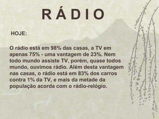 R Á D I O
HOJE:
O rádio está em 98% das casas, a TV em
apenas 75% - uma vantagem de 23%. Nem
todo mundo assiste TV, porém, quase todos
mundo, ouvimos rádio. Além desta vantagem
nas casas, o rádio está em 83% dos carros
contra 1% da TV, e mais da metade da
população acorda com o rádio-relógio.
 