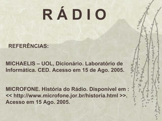 R Á D I O
REFERÊNCIAS:
MICHAELIS – UOL, Dicionário. Laboratório de
Informática. CED. Acesso em 15 de Ago. 2005.
MICROFONE. História do Rádio. Disponível em :
<< http://www.microfone.jor.br/historia.html >>.
Acesso em 15 Ago. 2005.
 