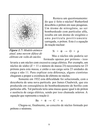 9
Restava um questionamento:
do que é feito o núcleo? Rutherford
descobriu o próton em suas pesquisas.
Um átomo de nitrogênio, ao ser
bombardeado com partículas alfa,
resulta em um átomo de oxigênio e
uma partícula positivamente
carregada, o próton. Esta é a equação
da reação nuclear:
N + α → O + p
Mas o núcleo não poderia ser
formado apenas por prótons - isso
levaria a um núcleo com excessiva carga elétrica. Por exemplo, um
núcleo de sódio (Z = 11 e número de massa 23) necessitaria ter 23
prótons para esta massa, e então a sua carga seria 23 unidades de
carga e não 11. Para explicar esta diferença, alguns cientistas
chegaram a propor a existência de elétrons no núcleo.
Somente em 1932 esta dificuldade foi solucionada, com a
descoberta de uma nova partícula por James Chadwick, que era
produzida em conseqüência do bombardeamento de berílio com
partículas alfa. Tal partícula teria uma massa quase igual à do próton
e ausência de carga elétrica, sendo por isso chamada nêutron. A
equação que representa a reação é:
Be + α → C + n
Chegou-se, finalmente, ao conceito de núcleo formado por
prótons e nêutrons.
Figura 1.7: Modelo atômico
atual, uma nuvem difusa de
elétrons em volta do núcleo.
 