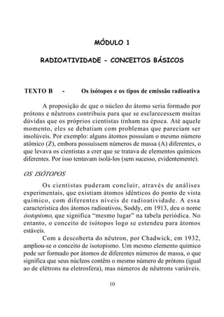 10
MÓDULO 1
RADIOATIVIDADE - CONCEITOS BÁSICOS
TEXTO B - Os isótopos e os tipos de emissão radioativa
A proposição de que o núcleo do átomo seria formado por
prótons e nêutrons contribuiu para que se esclarecessem muitas
dúvidas que os próprios cientistas tinham na época. Até aquele
momento, eles se debatiam com problemas que pareciam ser
insolúveis. Por exemplo: alguns átomos possuíam o mesmo número
atômico (Z), embora possuíssem números de massa (A) diferentes, o
que levava os cientistas a crer que se tratava de elementos químicos
diferentes. Por isso tentavam isolá-los (sem sucesso, evidentemente).
OS ISÓTOPOS
Os cientistas puderam concluir, através de análises
experimentais, que existiam átomos idênticos do ponto de vista
químico, com diferentes níveis de radioatividade. A essa
característica dos átomos radioativos, Soddy, em 1913, deu o nome
isotopismo, que significa “mesmo lugar” na tabela periódica. No
entanto, o conceito de isótopos logo se estendeu para átomos
estáveis.
Com a descoberta do nêutron, por Chadwick, em 1932,
ampliou-se o conceito de isotopismo. Um mesmo elemento químico
pode ser formado por átomos de diferentes números de massa, o que
significa que seus núcleos contêm o mesmo número de prótons (igual
ao de elétrons na eletrosfera), mas números de nêutrons variáveis.
 