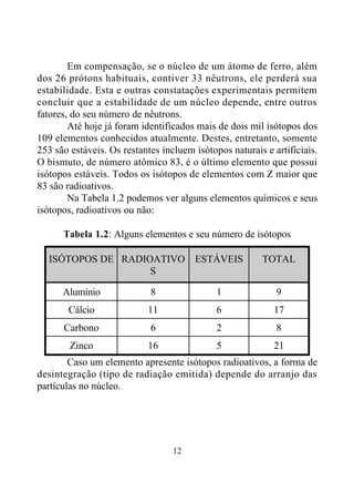 12
Em compensação, se o núcleo de um átomo de ferro, além
dos 26 prótons habituais, contiver 33 nêutrons, ele perderá sua
estabilidade. Esta e outras constatações experimentais permitem
concluir que a estabilidade de um núcleo depende, entre outros
fatores, do seu número de nêutrons.
Até hoje já foram identificados mais de dois mil isótopos dos
109 elementos conhecidos atualmente. Destes, entretanto, somente
253 são estáveis. Os restantes incluem isótopos naturais e artificiais.
O bismuto, de número atômico 83, é o último elemento que possui
isótopos estáveis. Todos os isótopos de elementos com Z maior que
83 são radioativos.
Na Tabela 1.2 podemos ver alguns elementos químicos e seus
isótopos, radioativos ou não:
Tabela 1.2: Alguns elementos e seu número de isótopos
ISÓTOPOS DE RADIOATIVO
S
ESTÁVEIS TOTAL
Alumínio 8 1 9
Cálcio 11 6 17
Carbono 6 2 8
Zinco 16 5 21
Caso um elemento apresente isótopos radioativos, a forma de
desintegração (tipo de radiação emitida) depende do arranjo das
partículas no núcleo.
 