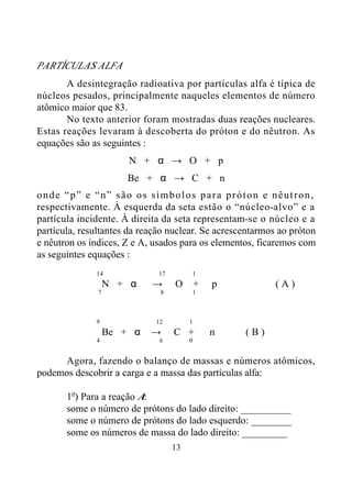 13
PARTÍCULAS ALFA
A desintegração radioativa por partículas alfa é típica de
núcleos pesados, principalmente naqueles elementos de número
atômico maior que 83.
No texto anterior foram mostradas duas reações nucleares.
Estas reações levaram à descoberta do próton e do nêutron. As
equações são as seguintes :
N + α → O + p
Be + α → C + n
onde “p” e “n” são os símbolos para próton e nêutron,
respectivamente. À esquerda da seta estão o “núcleo-alvo” e a
partícula incidente. À direita da seta representam-se o núcleo e a
partícula, resultantes da reação nuclear. Se acrescentarmos ao próton
e nêutron os índices, Z e A, usados para os elementos, ficaremos com
as seguintes equações :
14 17 1
N + α → O + p ( A )
7 8 1
9 12 1
Be + α → C + n ( B )
4 6 0
Agora, fazendo o balanço de massas e números atômicos,
podemos descobrir a carga e a massa das partículas alfa:
1o
) Para a reação A:
some o número de prótons do lado direito: __________
some o número de prótons do lado esquerdo: ________
some os números de massa do lado direito: _________
 