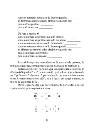 14
some os números de massa do lado esquerdo: ________
as diferenças entre os lados direito e esquerdo são:
para o nº de prótons: _________
para o nº de massa: __________
2o
) Para a reação B:
some o número de prótons do lado direito: _________
some o número de prótons do lado esquerdo: __________
some os números de massa do lado direito: _________
some os números de massa do lado esquerdo: __________
as diferenças entre os lados direito e esquerdo são:
para os números de prótons: __________
para os números de massa: ___________
Estas diferenças entre os números de massa e de prótons, de
ambas as equações, corresponde à carga e à massa da partícula α.
Podemos concluir, portanto, que uma partícula alfa possui nº
atômico (Z) igual a 2, e nº de massa (A) igual a 4, ou seja, é formada
por 2 prótons e 2 nêutrons. A partícula alfa, por este motivo, muitas
vezes é representada como He2+
, pois é igual, em carga e massa, ao
núcleo do gás nobre hélio .
Desintegrações típicas por emissão de partículas alfa são
represen-tadas pelas equações abaixo :
286 282 4
Ra → Rn + α
88 86 2
214 210 4
Bi → Tl + α
83 81 2
 