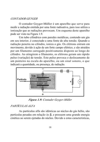 18
CONTADOR GEYGER
O contador Geyger-Müller é um aparelho que serve para
medir a radiação emitida por uma fonte radioativa, para isso utiliza a
ionização que as radiações provocam. Um esquema deste aparelho
pode ser visto na Figura 1.9.
Um tubo cilíndrico com paredes metálicas, contendo um gás
em seu interior, é conectado a uma fonte de alta tensão. Quando a
radiação penetra no cilindro, ioniza o gás. Os elétrons entram em
movimento, devido à ação de um forte campo elétrico, e são atraídos
por um filamento carregado positivamente disposto ao longo do
cilindro. Ao atingirem o filamento, os elétrons geram um rápido
pulso (variação) de tensão. Este pulso provoca o deslocamento de
um ponteiro na escala do aparelho, ou um sinal sonoro, o que
indicará a quantidade, ou presença, de radiação.
Figura 1.9: Contador Geyger-Müller
PARTÍCULAS ALFA
As partículas alfa são idênticas ao núcleo do gás hélio, são
partículas pesadas em relação às β, e possuem uma grande energia
cinética ao serem ejetadas do núcleo. Devido a estas características,
 