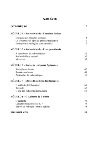 SUMÁRIO
INTRODUÇÃO 2
MÓDULO 1 - Radioatividade - Conceitos Básicos
Evolução dos modelos atômicos 4
Os isótopos e os tipos de emissão radioativa 10
Interação das radiações com a matéria 17
MÓDULO 2 - Radioatividade - Princípios Gerais
A descoberta da radioatividade 26
Radioatividade natural 32
Meia-vida 37
MÓDULO 3 - Radiação - Algumas Aplicações
Radiação de fundo 42
Reações nucleares 48
Aplicações de radioisótopos 55
MÓDULO 4 - Efeitos Biológicos das Radiações
O acidente de Chernobyl 60
Tireóide 65
O uso das radiações na medicina 68
MÓDULO 5 - O Acidente de Goiânia
O acidente 71
Características do césio-137 75
Efeitos da radiação sobre as células 78
BIBLIOGRAFIA 84
 