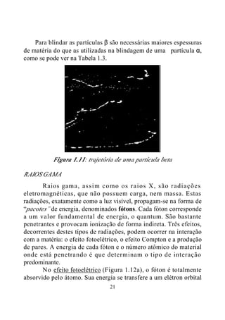 21
Para blindar as partículas β são necessárias maiores espessuras
de matéria do que as utilizadas na blindagem de uma partícula α,
como se pode ver na Tabela 1.3.
Figura 1.11: trajetória de uma partícula beta
RAIOS GAMA
Raios gama, assim como os raios X, são radiações
eletromagnéticas, que não possuem carga, nem massa. Estas
radiações, exatamente como a luz visível, propagam-se na forma de
“pacotes” de energia, denominados fótons. Cada fóton corresponde
a um valor fundamental de energia, o quantum. São bastante
penetrantes e provocam ionização de forma indireta. Três efeitos,
decorrentes destes tipos de radiações, podem ocorrer na interação
com a matéria: o efeito fotoelétrico, o efeito Compton e a produção
de pares. A energia de cada fóton e o número atômico do material
onde está penetrando é que determinam o tipo de interação
predominante.
No efeito fotoelétrico (Figura 1.12a), o fóton é totalmente
absorvido pelo átomo. Sua energia se transfere a um elétron orbital
 