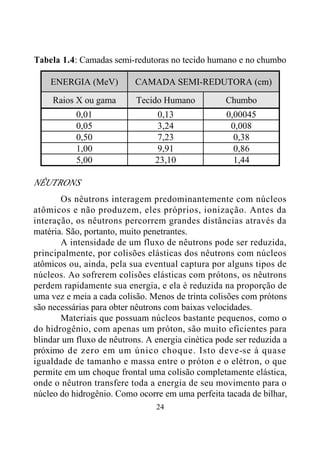 24
Tabela 1.4: Camadas semi-redutoras no tecido humano e no chumbo
ENERGIA (MeV) CAMADA SEMI-REDUTORA (cm)
Raios X ou gama Tecido Humano Chumbo
0,01 0,13 0,00045
0,05 3,24 0,008
0,50 7,23 0,38
1,00 9,91 0,86
5,00 23,10 1,44
NÊUTRONS
Os nêutrons interagem predominantemente com núcleos
atômicos e não produzem, eles próprios, ionização. Antes da
interação, os nêutrons percorrem grandes distâncias através da
matéria. São, portanto, muito penetrantes.
A intensidade de um fluxo de nêutrons pode ser reduzida,
principalmente, por colisões elásticas dos nêutrons com núcleos
atômicos ou, ainda, pela sua eventual captura por alguns tipos de
núcleos. Ao sofrerem colisões elásticas com prótons, os nêutrons
perdem rapidamente sua energia, e ela é reduzida na proporção de
uma vez e meia a cada colisão. Menos de trinta colisões com prótons
são necessárias para obter nêutrons com baixas velocidades.
Materiais que possuam núcleos bastante pequenos, como o
do hidrogênio, com apenas um próton, são muito eficientes para
blindar um fluxo de nêutrons. A energia cinética pode ser reduzida a
próximo de zero em um único choque. Isto deve-se à quase
igualdade de tamanho e massa entre o próton e o elétron, o que
permite em um choque frontal uma colisão completamente elástica,
onde o nêutron transfere toda a energia de seu movimento para o
núcleo do hidrogênio. Como ocorre em uma perfeita tacada de bilhar,
 