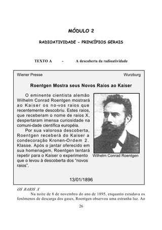 26
MÓDULO 2
RADIOATIVIDADE - PRINCÍPIOS GERAIS
TEXTO A - A descoberta da radioatividade
Wiener Presse Wurzburg
Roentgen Mostra seus Novos Raios ao Kaiser
O eminente cientista alemão
Wilhelm Conrad Roentgen mostrará
a o K a i s e r o s n o-vos raios que
recentemente descobriu. Estes raios,
que receberam o nome de raios X,
despertaram imensa curiosidade na
comuni-dade científica européia.
Por sua valorosa descoberta,
Roentgen receberá do Kaiser a
condecoração Kronen-O r d e m 2 .
Klasse. Após o jantar oferecido em
sua homenagem, Roentgen tentará
repetir para o Kaiser o experimento
que o levou à descoberta dos “novos
raios”.
13/01/1896
OS RAIOS X
Na noite de 8 de novembro do ano de 1895, enquanto estudava os
fenômenos de descarga dos gases, Roentgen observou uma estranha luz. Ao
Wilhelm Conrad Roentgen
 