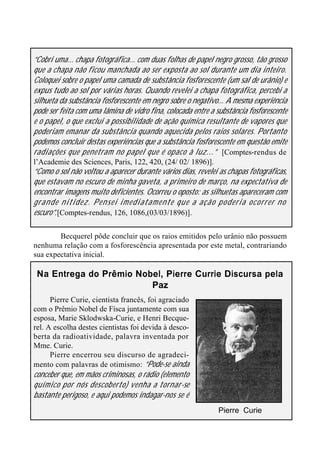 28
“Cobri uma... chapa fotográfica... com duas folhas de papel negro grosso, tão grosso
que a chapa não ficou manchada ao ser exposta ao sol durante um dia inteiro.
Coloquei sobre o papel uma camada de substância fosforescente (um sal de urânio) e
expus tudo ao sol por várias horas. Quando revelei a chapa fotográfica, percebi a
silhueta da substância fosforescente em negro sobre o negativo... A mesma experiência
pode ser feita com uma lâmina de vidro fina, colocada entre a substância fosforescente
e o papel, o que exclui a possibilidade de ação química resultante de vapores que
poderiam emanar da substância quando aquecida pelos raios solares. Portanto
podemos concluir destas experiências que a substância fosforescente em questão emite
radiações que penetram no papel que é opaco à luz...” [Comptes-rendus de
l’Academie des Sciences, Paris, 122, 420, (24/ 02/ 1896)].
“Como o sol não voltou a aparecer durante vários dias, revelei as chapas fotográficas,
que estavam no escuro de minha gaveta, a primeiro de março, na expectativa de
encontrar imagens muito deficientes. Ocorreu o oposto: as silhuetas apareceram com
grande nitidez. Pensei imediatamente que a ação poderia ocorrer no
escuro”.[Comptes-rendus, 126, 1086,(03/03/1896)].
Becquerel pôde concluir que os raios emitidos pelo urânio não possuem
nenhuma relação com a fosforescência apresentada por este metal, contrariando
sua expectativa inicial.
Na Entrega do Prêmio Nobel, Pierre Currie Discursa pela
Paz
Pierre Curie, cientista francês, foi agraciado
com o Prêmio Nobel de Físca juntamente com sua
esposa, Marie Sklodwska-Curie, e Henri Becque-
rel. A escolha destes cientistas foi devida à desco-
berta da radioatividade, palavra inventada por
Mme. Curie.
Pierre encerrou seu discurso de agradeci-
mento com palavras de otimismo: “Pode-se ainda
conceber que, em mãos criminosas, o rádio (elemento
químico por nós descoberto) venha a tornar-se
bastante perigoso, e aqui podemos indagar-nos se é
Pierre Curie
 