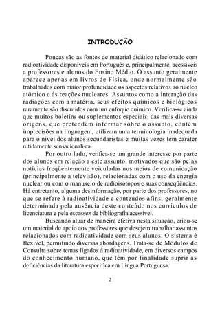 2
INTRODUÇÃO
Poucas são as fontes de material didático relacionado com
radioatividade disponíveis em Português e, principalmente, acessíveis
a professores e alunos do Ensino Médio. O assunto geralmente
aparece apenas em livros de Física, onde normalmente são
trabalhados com maior profundidade os aspectos relativos ao núcleo
atômico e às reações nucleares. Assuntos como a interação das
radiações com a matéria, seus efeitos químicos e biológicos
raramente são discutidos com um enfoque químico. Verifica-se ainda
que muitos boletins ou suplementos especiais, das mais diversas
origens, que pretendem informar sobre o assunto, contêm
imprecisões na linguagem, utilizam uma terminologia inadequada
para o nível dos alunos secundaristas e muitas vezes têm caráter
nitidamente sensacionalista.
Por outro lado, verifica-se um grande interesse por parte
dos alunos em relação a este assunto, motivados que são pelas
notícias freqüentemente veiculadas nos meios de comunicação
(principalmente a televisão), relacionadas com o uso da energia
nuclear ou com o manuseio de radioisótopos e suas conseqüências.
Há entretanto, alguma desinformação, por parte dos professores, no
que se refere à radioatividade e conteúdos afins, geralmente
determinada pela ausência deste conteúdo nos currículos de
licenciatura e pela escassez de bibliografia acessível.
Buscando atuar de maneira efetiva nesta situação, criou-se
um material de apoio aos professores que desejem trabalhar assuntos
relacionados com radioatividade com seus alunos. O sistema é
flexível, permitindo diversas abordagens. Trata-se de Módulos de
Consulta sobre temas ligados à radioatividade, em diversos campos
do conhecimento humano, que têm por finalidade suprir as
deficiências da literatura específica em Língua Portuguesa.
 