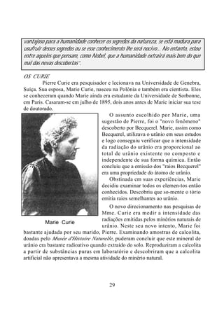 29
vantajoso para a humanidade conhecer os segredos da natureza, se está madura para
usufruir desses segredos ou se esse conhecimento lhe será nocivo... No entanto, estou
entre aqueles que pensam, como Nobel, que a humanidade extrairá mais bem do que
mal das novas descobertas”.
OS CURIE
Pierre Curie era pesquisador e lecionava na Universidade de Genebra,
Suíça. Sua esposa, Marie Curie, nasceu na Polônia e também era cientista. Eles
se conheceram quando Marie ainda era estudante da Universidade de Sorbonne,
em Paris. Casaram-se em julho de 1895, dois anos antes de Marie iniciar sua tese
de doutorado.
O assunto escolhido por Marie, uma
sugestão de Pierre, foi o "novo fenômeno"
descoberto por Becquerel. Marie, assim como
Becquerel, utilizava o urânio em seus estudos
e logo conseguiu verificar que a intensidade
da radiação do urânio era proporcional ao
total de urânio existente no composto e
independente de sua forma química. Então
concluiu que a emissão dos "raios Becquerel"
era uma propriedade do átomo de urânio.
Obstinada em suas experiências, Marie
decidiu examinar todos os elemen-tos então
conhecidos. Descobriu que so-mente o tório
emitia raios semelhantes ao urânio.
O novo direcionamento nas pesquisas de
Mme. Curie era medir a intensidade das
radiações emitidas pelos minérios naturais de
urânio. Neste seu novo intento, Marie foi
bastante ajudada por seu marido, Pierre. Examinando amostras de calcolita,
doadas pelo Musée d'Histoire Naturelle, puderam concluir que este mineral de
urânio era bastante radioativo quando extraído do solo. Reproduziram a calcolita
a partir de substâncias puras em laboratório e descobriram que a calcolita
artificial não apresentava a mesma atividade do minério natural.
Marie Curie
 