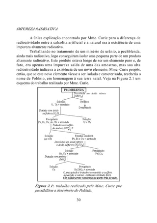 30
IMPUREZA RADIOATIVA
A única explicação encontrada por Mme. Curie para a diferença de
radioatividade entre a calcolita artificial e a natural era a existência de uma
impureza altamente radioativa.
Trabalhando no tratamento de um minério de urânio, a pechblenda,
ainda mais radioativo, logo conseguiram isolar uma pequena parte de um produto
altamente radioativo. Este produto estava longe de ser um elemento puro e, de
fato, era apenas uma impureza saída de uma das amostras, mas sua alta
radioatividade indicava a existência de um novo elemento. Mme. Curie propôs,
então, que se este novo elemento viesse a ser isolado e caracterizado, receberia o
nome de Polônio, em homenagem à sua terra natal. Veja na Figura 2.1 um
esquema do trabalho realizado por Mme. Curie.
Figura 2.1: trabalho realizado pela Mme. Curie que
possibilitou a descoberta do Polônio.
 