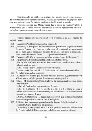 31
Continuando as análises químicas dos vários minérios de urânio,
descobriram um novo elemento químico, o rádio, este elemento do grupo do bário
e de alta radioatividade foi isolado mediante cristalização fracionada.
Foi nesta época que Mme. Curie deu o nome de radioatividade à
propriedade que o rádio e outros elementos instáveis apresentam de emitir
radiações espontaneamente ao se desintegrarem.
Vamos reproduzir agora uma breve cronologia da descoberta da
radioatividade.
1895 - (Dezembro) W. Roentgen descobre os raios X.
1896 - (Fevereiro) H. Becquerel descobre radiações penetrantes originadas de sais
de urânio fluorescente. Em março relata que não é necessário expor os sais
ao sol para que se produzam os raios do urânio. Em maio afirma que os
raios são indiferentes à forma química do elemento.
1897 - (Dezembro) M. Curie começa a trabalhar com os “raios de Becquerel”.
1898 - (Fevereiro) G. Schmidt descobre a radioatividade do tório.
(Abril) Marie Curie, de forma independente, também descobre a
radioatividade do tório.
(Julho) Marie e Pierre Curie descobrem o Polônio.
(Dezembro) G. Bémont. M. e P. Curie anunciam a descoberta do rádio.
1899 - A. Debierne descobre o Actínio.
1900 - H. Becquerel afirma que os raios beta são elétrons e, juntamente com
Villard, que a radição gama é de natureza eletromagnética.
1902 - (Março) M. Curie isola 120 mg de cloreto de rádio, espectroscopica-mente
livre de bário.
(Julho) M. Curie relata o peso atômico do rádio.
(Julho) E. Rutherford e F. Soddy propõem a hipótese de que a
radioatividade envolve transformações espontâneas de átomos de um
elemento em átomos de outro.
P. Curie, A. Debierne e H. Becquerel descobrem que as radiações afetam
substâncias químicas e causam danos biológicos.
1903 - E. Rutherford mostra que partículas α são átomos de hélio ionizados.
(Junho) M. Curie doutora-se em ciências.
(Dezembro) H. Becquerel, M. e P. Curie ganham a terceira edição anual
do Prêmio Nobel de Física por seus trabalhos com a radioatividade.
 