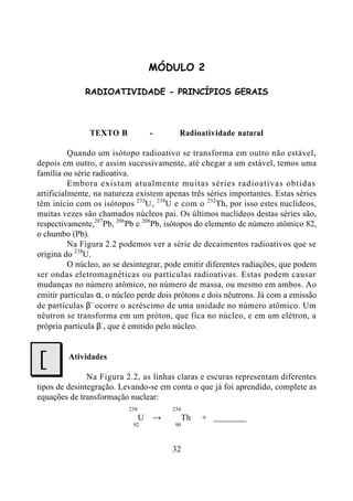 32
MÓDULO 2
RADIOATIVIDADE - PRINCÍPIOS GERAIS
TEXTO B - Radioatividade natural
Quando um isótopo radioativo se transforma em outro não estável,
depois em outro, e assim sucessivamente, até chegar a um estável, temos uma
família ou série radioativa.
Embora existam atualmente muitas séries radioativas obtidas
artificialmente, na natureza existem apenas três séries importantes. Estas séries
têm início com os isótopos 235
U, 238
U e com o 232
Th, por isso estes nuclídeos,
muitas vezes são chamados núcleos pai. Os últimos nuclídeos destas séries são,
respectivamente,207
Pb, 206
Pb e 208
Pb, isótopos do elemento de número atômico 82,
o chumbo (Pb).
Na Figura 2.2 podemos ver a série de decaimentos radioativos que se
origina do 238
U.
O núcleo, ao se desintegrar, pode emitir diferentes radiações, que podem
ser ondas eletromagnéticas ou partículas radioativas. Estas podem causar
mudanças no número atômico, no número de massa, ou mesmo em ambos. Ao
emitir partículas α, o núcleo perde dois prótons e dois nêutrons. Já com a emissão
de partículas β-
ocorre o acréscimo de uma unidade no número atômico. Um
nêutron se transforma em um próton, que fica no núcleo, e em um elétron, a
própria partícula β-
, que é emitido pelo núcleo.
Atividades
Na Figura 2.2, as linhas claras e escuras representam diferentes
tipos de desintegração. Levando-se em conta o que já foi aprendido, complete as
equações de transformação nuclear:
238 234
U → Th +
92 90
J
 