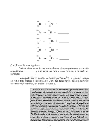 34
234 234
Th → Pa +
90 91
234 234
Pa → U +
91 92
234 230
U → Th +
92 90
230 226
Th → Ra +
90 88
226 222
Ra → Rn +
88 86
Complete as lacunas seguintes:
Pode-se dizer, desta forma, que as linhas claras representam a emissão
de partículas e que as linhas escuras representam a emissão de
partículas .
Como podemos ver na série de desintegrações, o 238
U origina um isótopo
do rádio. Isto explica o fato de Mme. Curie ter descoberto o rádio a partir de
amostras de pechblenda, um minério de urânio.
O urânio metálico é muito reativo e, quando aquecido,
combina-se diretamente com oxigênio e muitas outras
substâncias, assim aparecendo na natureza. Vários
materiais contêm urânio, mas os principais são:
pechblenda (também conhecida como uranita, um óxido
de urânio preto e opaco), autunita (complexo de fosfato de
cálcio e urânio) e torianita (óxido de urânio e tório). Os
maiores depósitos destes minerais estão no Canadá,
Estados Unidos, França, África do Sul, Sri Lanka e na ex-
União Soviética. O urânio é um material dúctil (pode ser
reduzido a fios) e também muito maleável (pode ser
facilmente laminado). Sua aparên-cia é a de um lustroso
 