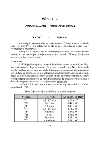 37
MÓDULO 2
RADIOATIVIDADE - PRINCÍPIOS GERAIS
TEXTO C - Meia-Vida
Voltando à pergunta feita no texto anterior: “Como é possível ainda
existir urânio (238
U) na natureza, se ele sofre espontâneas e contínuas
desintegrações radioativas ?”
A resposta é simples, não há desintegração de todos os átomos de uma
amostra ao mesmo tempo, ou seja, somente uma parte do 238
U sofre decaimento
em um certo intervalo de tempo.
MEIA VIDA
É difícil precisar quando ocorrerá decaimento de um certo radionuclídeo.
Isso pode acontecer logo ou somente daqui a centenas de anos. No entanto, cada
tipo de nuclídeo possui uma atividade típica, que é o número de desintegrações
por unidade de tempo, ou seja, a velocidade do decaimento. Assim, uma dada
fração de átomos radioativos sempre decairá em um determinado tempo. O tempo
correspondente ao decaimento da metade dos átomos de uma amostra radioativa é
chamado tempo de meia-vida, ou simplesmente, meia-vida.
Na Tabela 2.1 podemos ver a meia-vida de alguns nuclídeos da série
radioativa do 238
U.
Tabela 2.1: Meia-vida e atividade de alguns nuclídeos
Nuclídeo Meia-vida Atividade (em Bq)*
238
U 4,5 . 109
anos 1,24 x 104
234
Th 24,5 dias 8,45 x 1016
234
Pa 6,7 horas 7,41 x 1018
234
U 2,7 . 105
anos 2,10 x 1010
218
Po 3 minutos 1,07 x 1021
210
Bi 5 dias 4,60 x 1017
210
Pb 19,4 anos 3,25 x 1014
206
Tl 4,3 minutos 7,84 x 1020
 