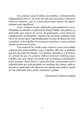 3
Os assuntos estão divididos em módulos, suficientemente
independentes entre si, de modo que não seja necessária a leitura de
todos os módulos, caso se esteja interessado apenas em alguns
assuntos mais específicos.
Estes módulos foram elaborados principalmente com a
finalidade de subsidiar o professor de Ensino Médio, mas podem ser
utilizados por alunos de cursos de graduação, como material
complementar às disciplinas regulares do currículo, podendo ainda
servir de recurso para o aprofundamento em caso de alunos do curso
secundário com trabalhos de pesquisa extraclasse, como costuma
ocorrer em diversas Escolas.
Este material foi criado como resposta a uma necessidade
expressa pelo próprio público a que se destina. Mas não se pretende
que seja um material estanque. Ao contrário, estimula-se o professor,
no sentido de que ele próprio elabore materiais didáticos para
trabalho com seus alunos, de acordo com os interesses manifestados
pelos mesmos. Desta forma, a partir dos fatos relacionados com a
radioatividade que estão presentes no cotidiano dos alunos, pode-se
discutir as implicações da ciência no seu sentido mais amplo, a partir
de suas dimensões ética, social, econômica e política.
Tânia Denise Miskinis Salgado
 